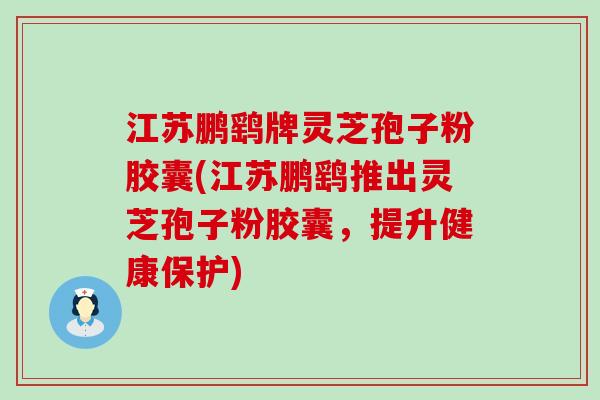 江苏鹏鹞牌灵芝孢子粉胶囊(江苏鹏鹞推出灵芝孢子粉胶囊，提升健康保护)