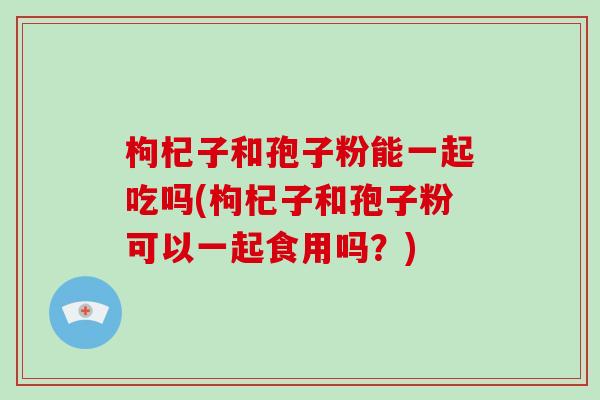 枸杞子和孢子粉能一起吃吗(枸杞子和孢子粉可以一起食用吗？)