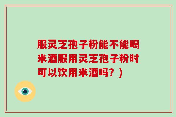 服灵芝孢子粉能不能喝米酒服用灵芝孢子粉时可以饮用米酒吗？)