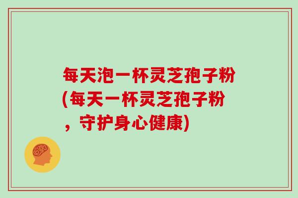 每天泡一杯灵芝孢子粉(每天一杯灵芝孢子粉，守护身心健康)