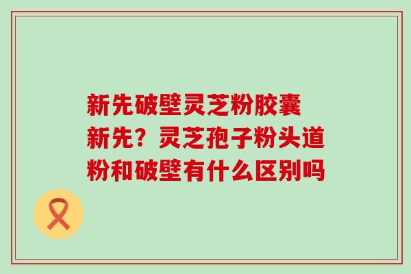 新先破壁灵芝粉胶囊 新先？灵芝孢子粉头道粉和破壁有什么区别吗