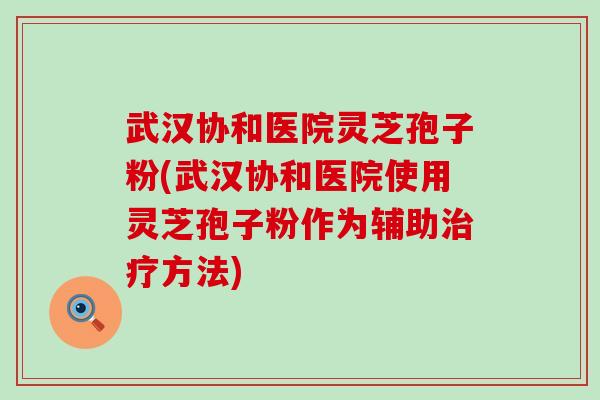 武汉协和医院灵芝孢子粉(武汉协和医院使用灵芝孢子粉作为辅助方法)