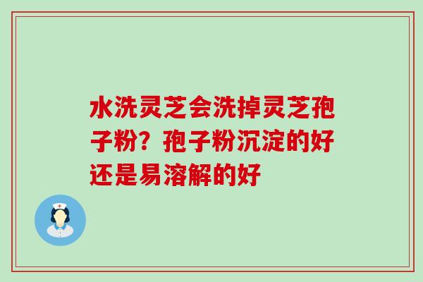 水洗灵芝会洗掉灵芝孢子粉？孢子粉沉淀的好还是易溶解的好