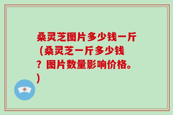 桑灵芝图片多少钱一斤 (桑灵芝一斤多少钱？图片数量影响价格。)