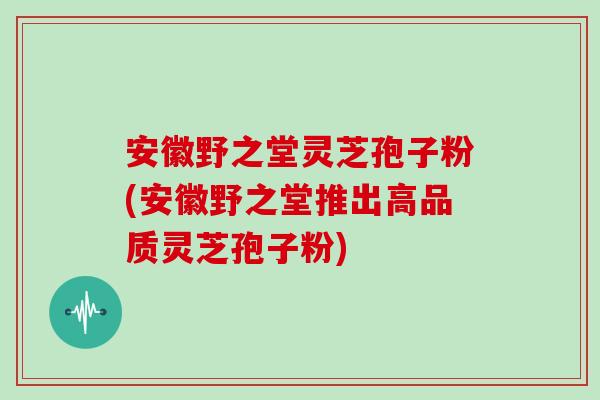 安徽野之堂灵芝孢子粉(安徽野之堂推出高品质灵芝孢子粉)