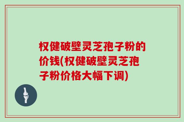 权健破壁灵芝孢子粉的价钱(权健破壁灵芝孢子粉价格大幅下调)