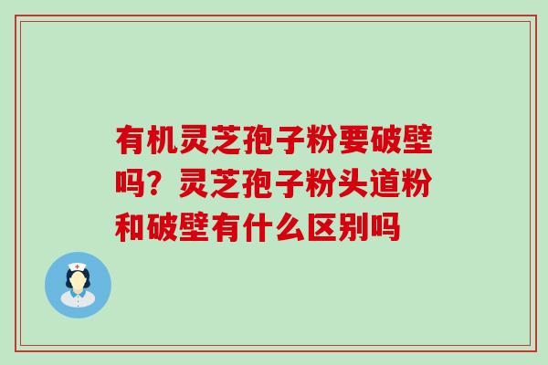 有机灵芝孢子粉要破壁吗？灵芝孢子粉头道粉和破壁有什么区别吗