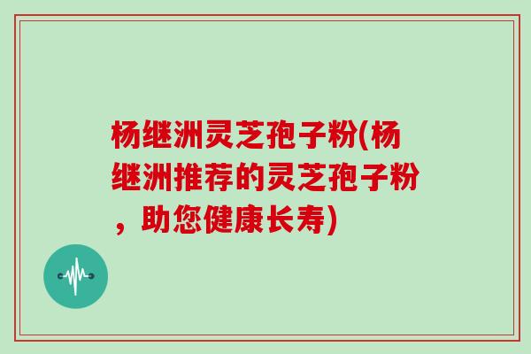 杨继洲灵芝孢子粉(杨继洲推荐的灵芝孢子粉，助您健康长寿)