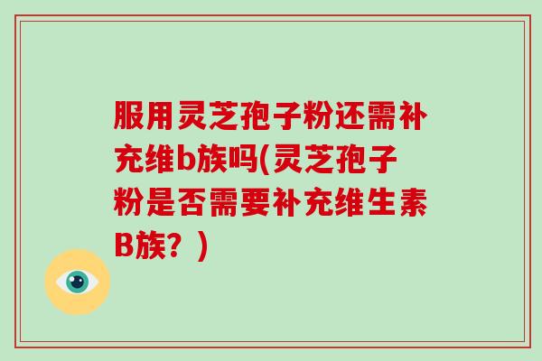 服用灵芝孢子粉还需补充维b族吗(灵芝孢子粉是否需要补充维生素B族？)