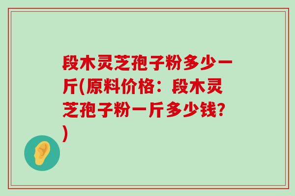 段木灵芝孢子粉多少一斤(原料价格：段木灵芝孢子粉一斤多少钱？)