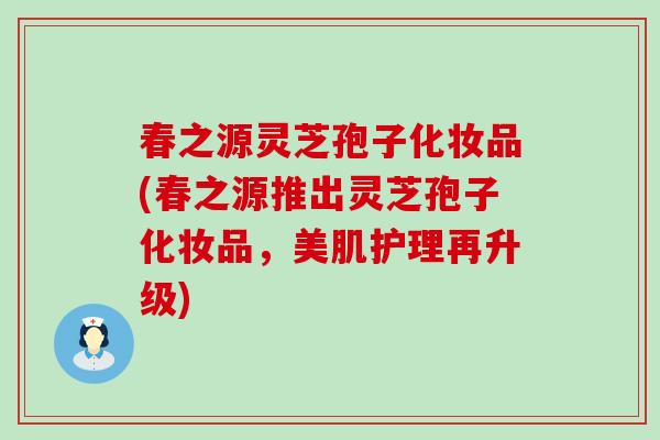 春之源灵芝孢子化妆品(春之源推出灵芝孢子化妆品，美肌护理再升级)