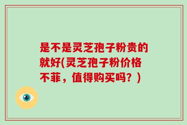 是不是灵芝孢子粉贵的就好(灵芝孢子粉价格不菲，值得购买吗？)