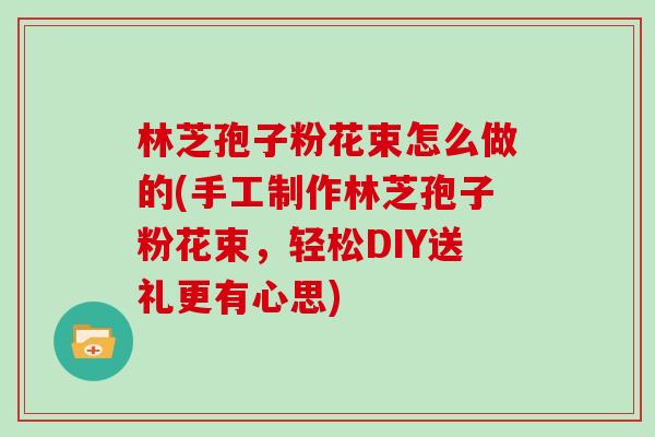 林芝孢子粉花束怎么做的(手工制作林芝孢子粉花束，轻松DIY送礼更有心思)