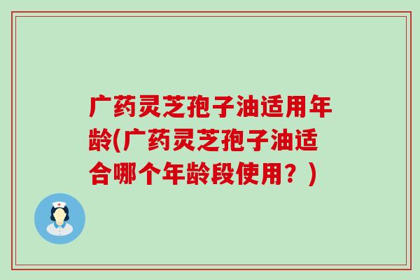 广药灵芝孢子油适用年龄(广药灵芝孢子油适合哪个年龄段使用？)