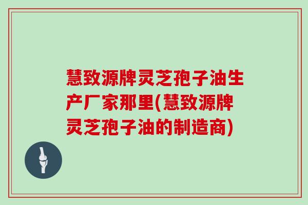 慧致源牌灵芝孢子油生产厂家那里(慧致源牌灵芝孢子油的制造商)