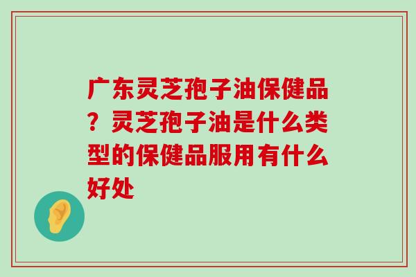 广东灵芝孢子油保健品？灵芝孢子油是什么类型的保健品服用有什么好处