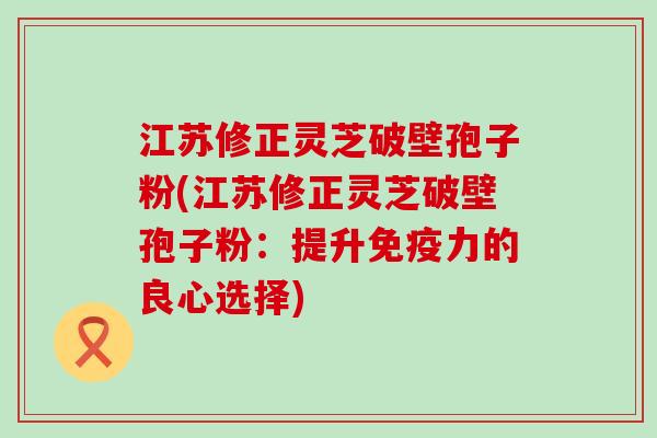 江苏修正灵芝破壁孢子粉(江苏修正灵芝破壁孢子粉：提升免疫力的良心选择)