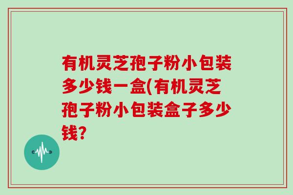 有机灵芝孢子粉小包装多少钱一盒(有机灵芝孢子粉小包装盒子多少钱？