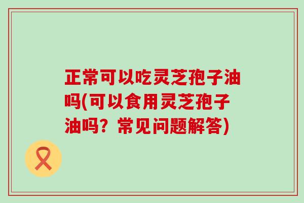 正常可以吃灵芝孢子油吗(可以食用灵芝孢子油吗？常见问题解答)