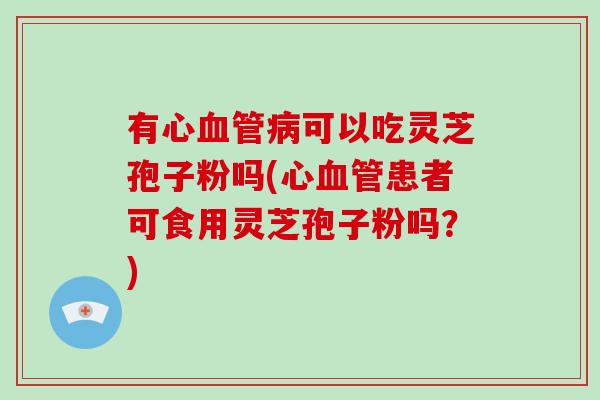 有心可以吃灵芝孢子粉吗(心患者可食用灵芝孢子粉吗？)