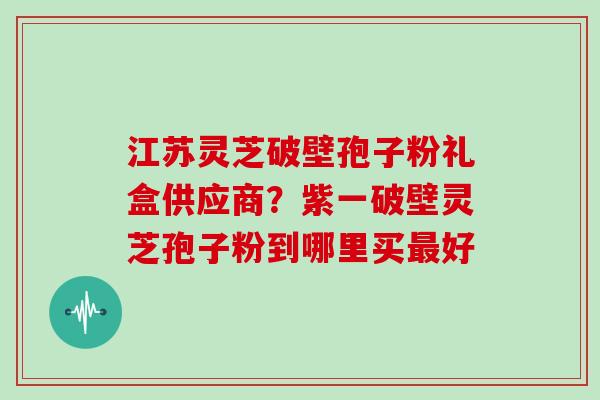 江苏灵芝破壁孢子粉礼盒供应商？紫一破壁灵芝孢子粉到哪里买好