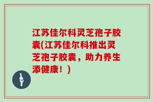 江苏佳尔科灵芝孢子胶囊(江苏佳尔科推出灵芝孢子胶囊，助力养生添健康！)