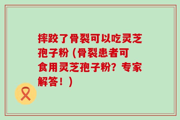 摔跤了骨裂可以吃灵芝孢子粉 (骨裂患者可食用灵芝孢子粉？专家解答！)