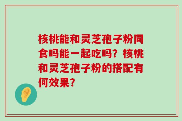 核桃能和灵芝孢子粉同食吗能一起吃吗？核桃和灵芝孢子粉的搭配有何效果？