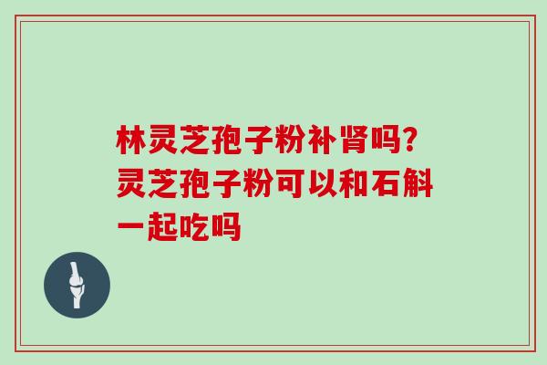 林灵芝孢子粉补吗？灵芝孢子粉可以和石斛一起吃吗