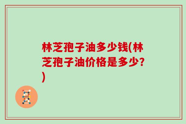 林芝孢子油多少钱(林芝孢子油价格是多少？)