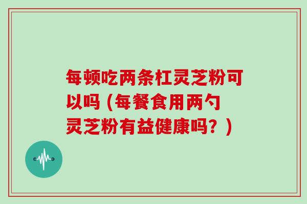 每顿吃两条杠灵芝粉可以吗 (每餐食用两勺灵芝粉有益健康吗？)