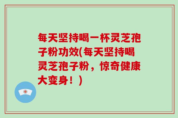 每天坚持喝一杯灵芝孢子粉功效(每天坚持喝灵芝孢子粉，惊奇健康大变身！)