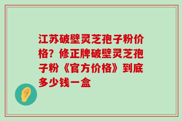 江苏破壁灵芝孢子粉价格？修正牌破壁灵芝孢子粉《官方价格》到底多少钱一盒