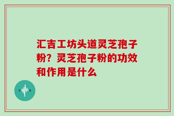 汇吉工坊头道灵芝孢子粉？灵芝孢子粉的功效和作用是什么