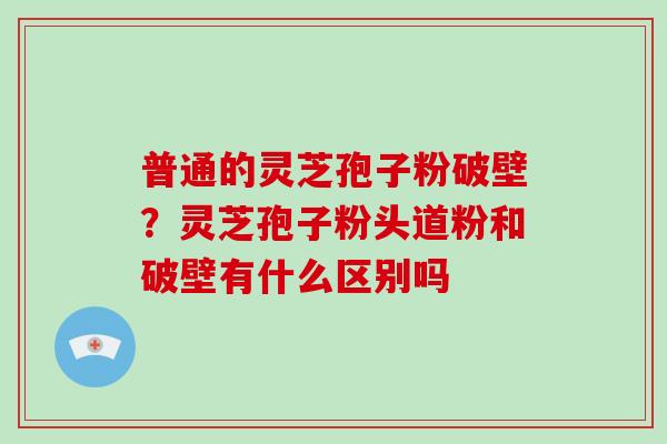 普通的灵芝孢子粉破壁？灵芝孢子粉头道粉和破壁有什么区别吗