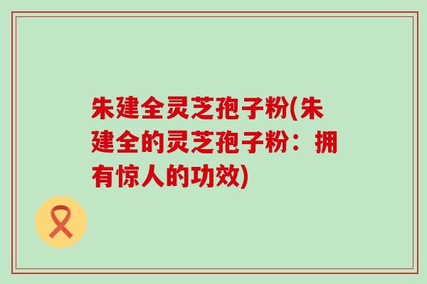 朱建全灵芝孢子粉(朱建全的灵芝孢子粉：拥有惊人的功效)