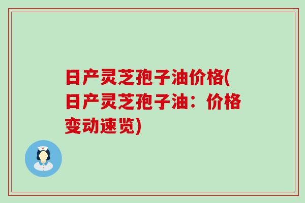 日产灵芝孢子油价格(日产灵芝孢子油：价格变动速览)