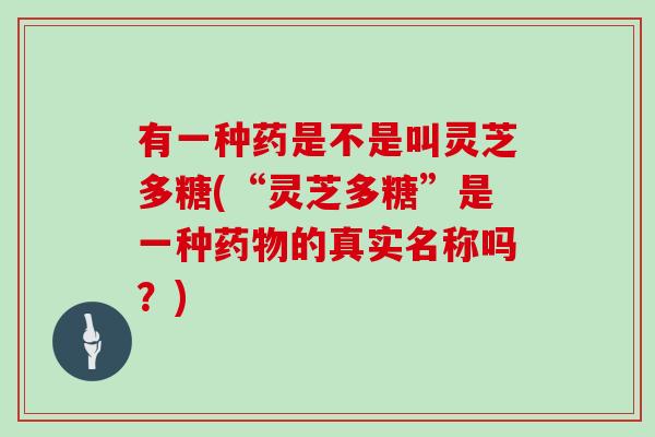 有一种药是不是叫灵芝多糖(“灵芝多糖”是一种的真实名称吗？)