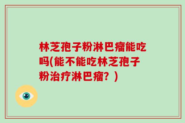 林芝孢子粉淋巴瘤能吃吗(能不能吃林芝孢子粉淋巴瘤？)