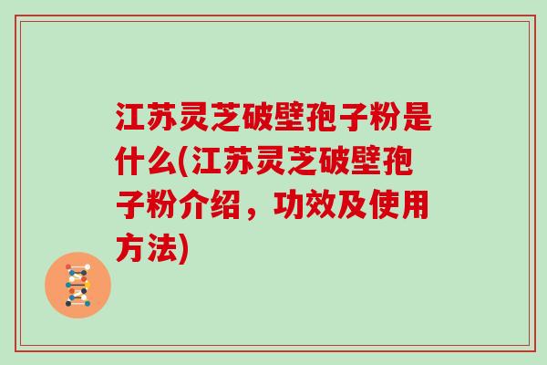 江苏灵芝破壁孢子粉是什么(江苏灵芝破壁孢子粉介绍，功效及使用方法)