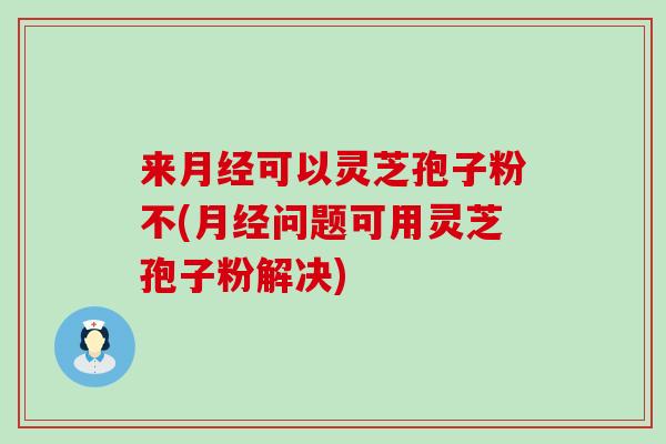 来可以灵芝孢子粉不(问题可用灵芝孢子粉解决)