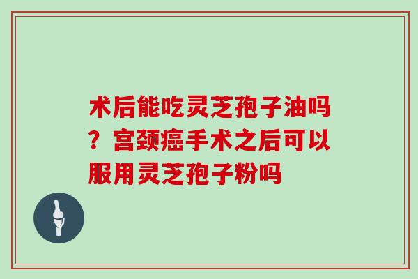 术后能吃灵芝孢子油吗？宫颈手术之后可以服用灵芝孢子粉吗