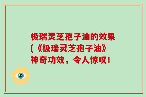 极瑞灵芝孢子油的效果(《极瑞灵芝孢子油》神奇功效，令人惊叹！