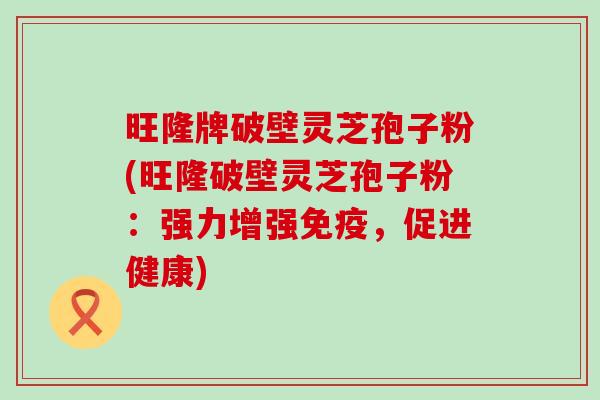 旺隆牌破壁灵芝孢子粉(旺隆破壁灵芝孢子粉：强力增强免疫，促进健康)