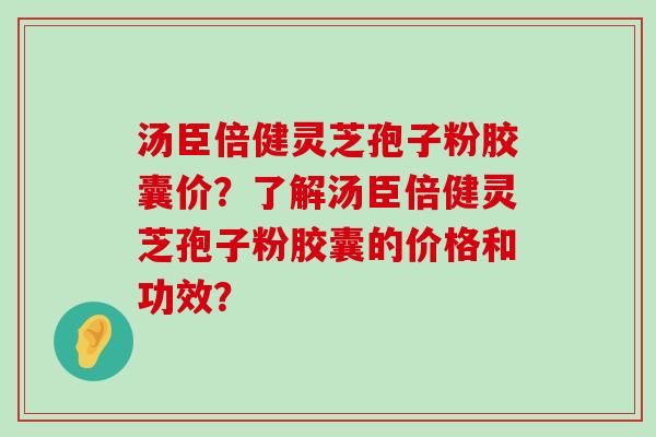 汤臣倍健灵芝孢子粉胶囊价？了解汤臣倍健灵芝孢子粉胶囊的价格和功效？