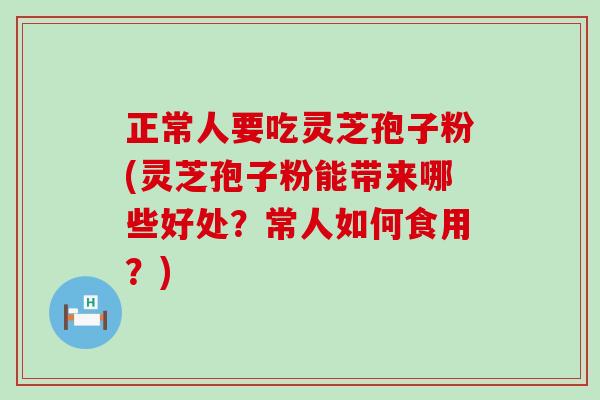 正常人要吃灵芝孢子粉(灵芝孢子粉能带来哪些好处？常人如何食用？)