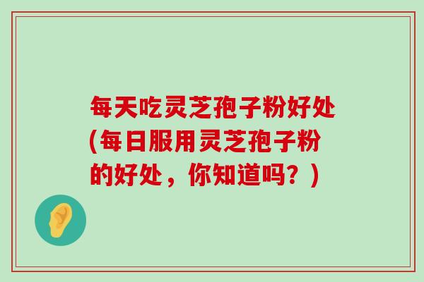 每天吃灵芝孢子粉好处(每日服用灵芝孢子粉的好处，你知道吗？)