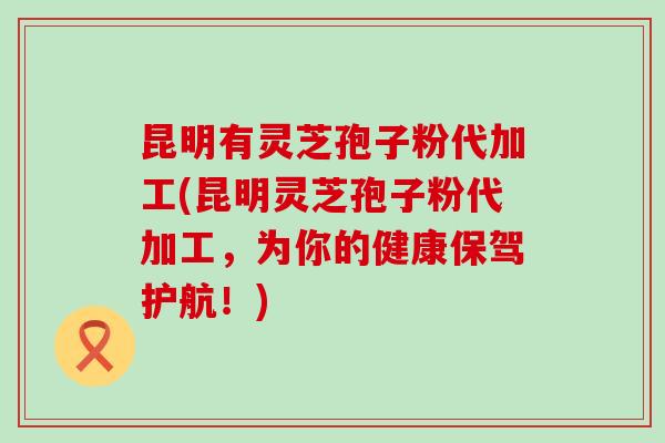 昆明有灵芝孢子粉代加工(昆明灵芝孢子粉代加工，为你的健康保驾护航！)