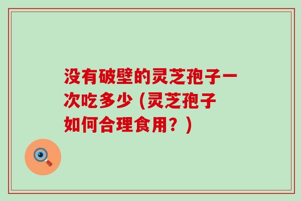 没有破壁的灵芝孢子一次吃多少 (灵芝孢子如何合理食用？)