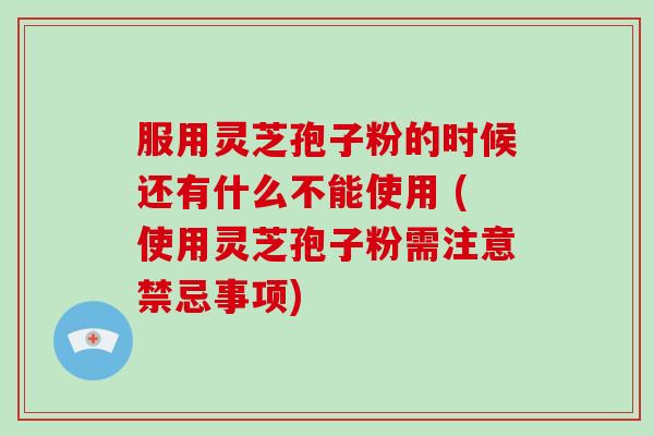 服用灵芝孢子粉的时候还有什么不能使用 (使用灵芝孢子粉需注意禁忌事项)